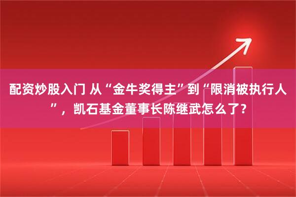 配资炒股入门 从“金牛奖得主”到“限消被执行人”，凯石基金董事长陈继武怎么了？