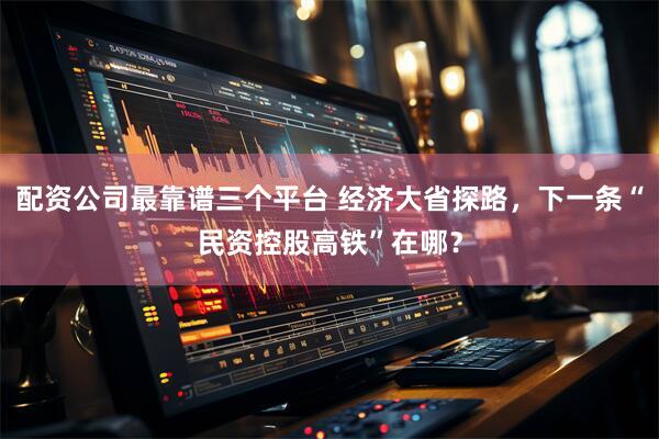 配资公司最靠谱三个平台 经济大省探路，下一条“民资控股高铁”在哪？