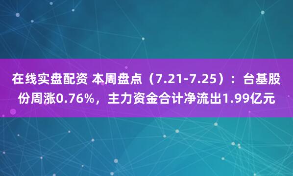 在线实盘配资 本周盘点（7.21-7.25）：台基股份周涨0.76%，主力资金合计净流出1.99亿元