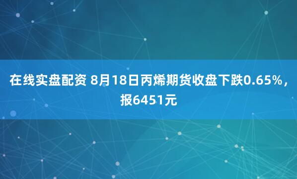在线实盘配资 8月18日丙烯期货收盘下跌0.65%，报6451元