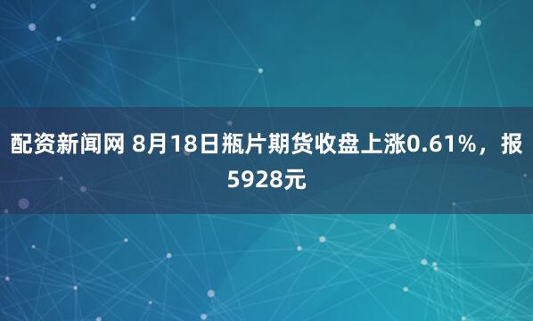 配资新闻网 8月18日瓶片期货收盘上涨0.61%，报5928元