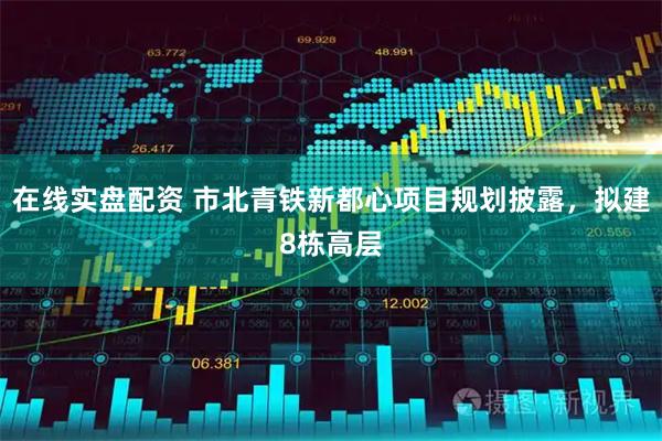 在线实盘配资 市北青铁新都心项目规划披露，拟建8栋高层