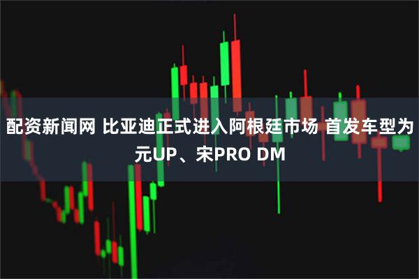 配资新闻网 比亚迪正式进入阿根廷市场 首发车型为元UP、宋PRO DM