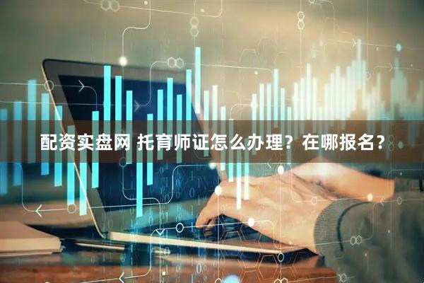 配资实盘网 托育师证怎么办理？在哪报名？
