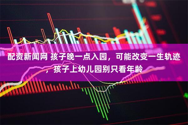 配资新闻网 孩子晚一点入园，可能改变一生轨迹，孩子上幼儿园别只看年龄