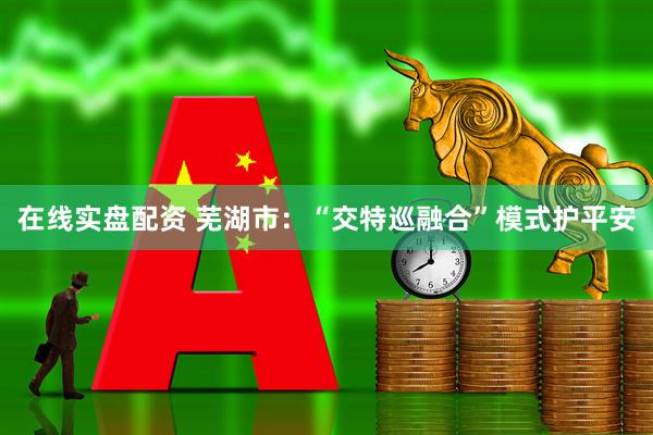 在线实盘配资 芜湖市：“交特巡融合”模式护平安