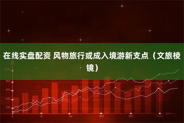 在线实盘配资 风物旅行或成入境游新支点（文旅棱镜）