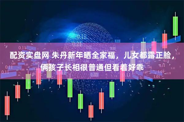 配资实盘网 朱丹新年晒全家福，儿女都露正脸，俩孩子长相很普通但看着好乖