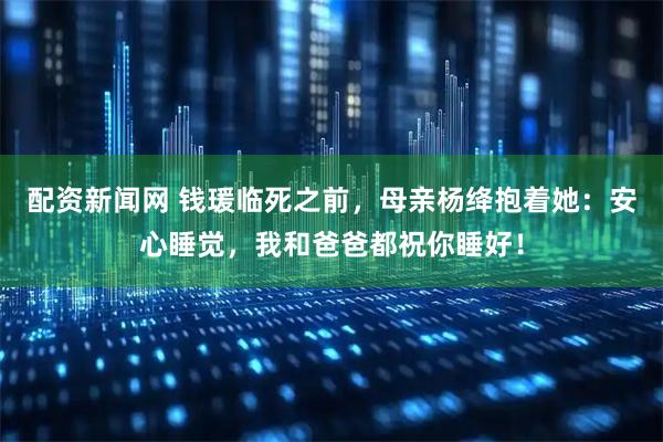 配资新闻网 钱瑗临死之前，母亲杨绛抱着她：安心睡觉，我和爸爸都祝你睡好！