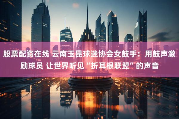 股票配资在线 云南玉昆球迷协会女鼓手：用鼓声激励球员 让世界听见“折耳根联盟”的声音