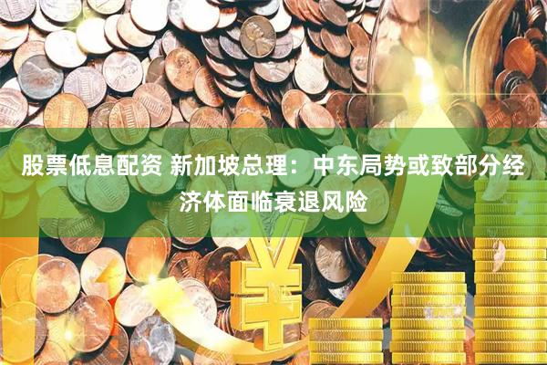 股票低息配资 新加坡总理：中东局势或致部分经济体面临衰退风险