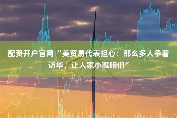 配资开户官网 “美贸易代表担心：那么多人争着访华，让人家小瞧咱们”