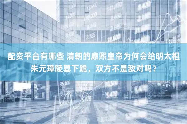 配资平台有哪些 清朝的康熙皇帝为何会给明太祖朱元璋陵墓下跪，双方不是敌对吗？