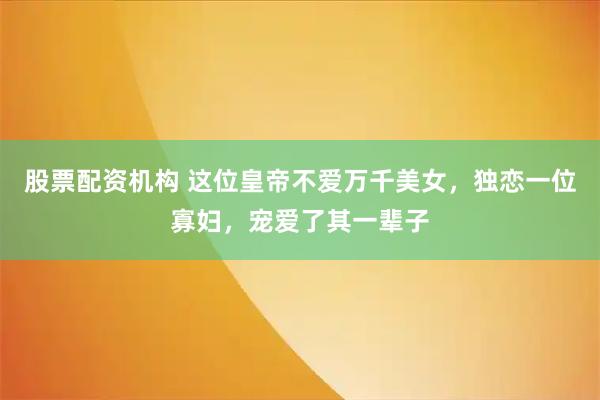 股票配资机构 这位皇帝不爱万千美女，独恋一位寡妇，宠爱了其一辈子