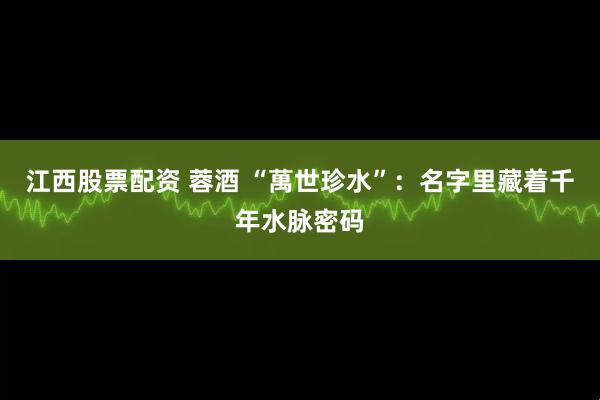 江西股票配资 蓉酒 “萬世珍水”：名字里藏着千年水脉密码