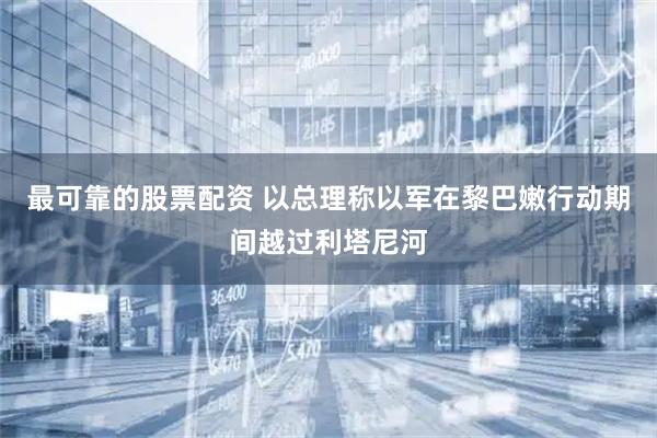 最可靠的股票配资 以总理称以军在黎巴嫩行动期间越过利塔尼河