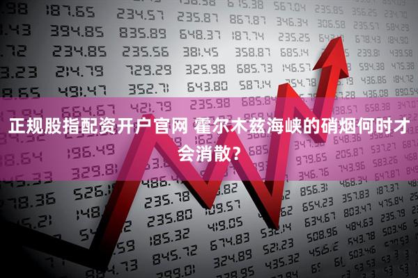 正规股指配资开户官网 霍尔木兹海峡的硝烟何时才会消散？