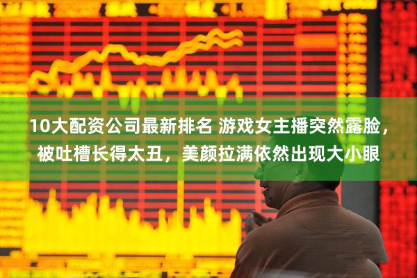 10大配资公司最新排名 游戏女主播突然露脸，被吐槽长得太丑，美颜拉满依然出现大小眼
